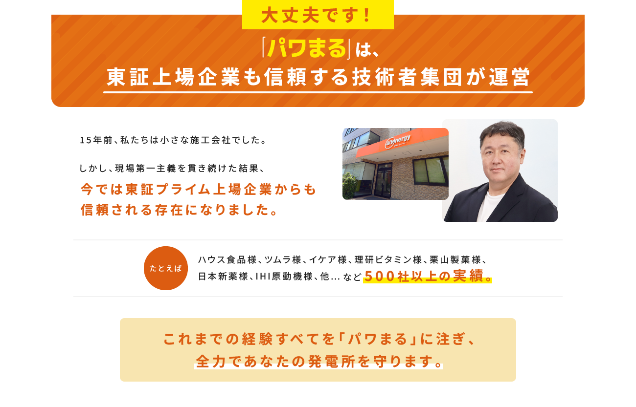 大丈夫です！「パワまる」は、東証上場企業も信頼する技術者集団が運営 今では東証プライム上場企業からも信頼される存在になりました。 これまでの経験すべてを「パワまる」に注ぎ、全力であなたの発電所を守ります。