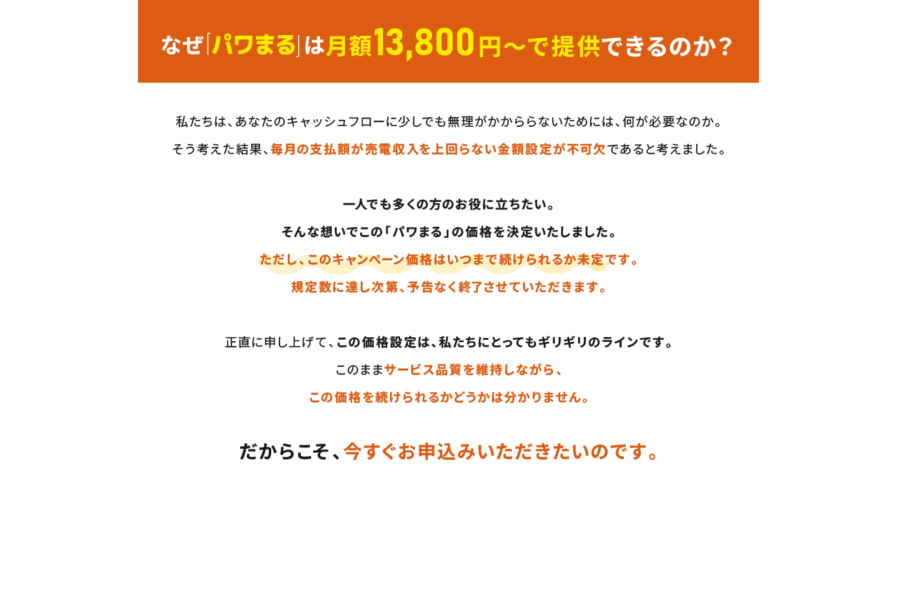 なぜ「パワまる」は月額13,800円～で提供できるのか？一人でも多くの方のお役に立ちたい。そんな想いでこの「パワまる」の価格を決定いたしました。ただし、このキャンペーン価格はいつまで続けられるか未定です。規定数に達し次第、予告なく終了させていただきます。