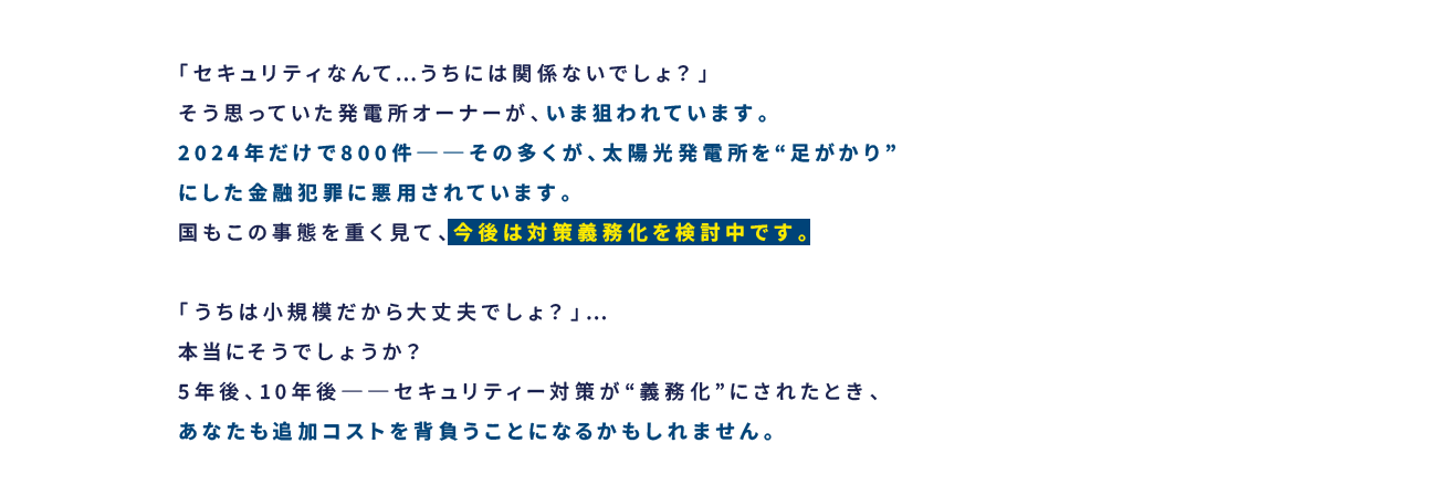 今後は対策義務化を検討中です。5年後、10年後──セキュリティー対策が“義務化”にされたとき、あなたも追加コストを背負うことになるかもしれません。