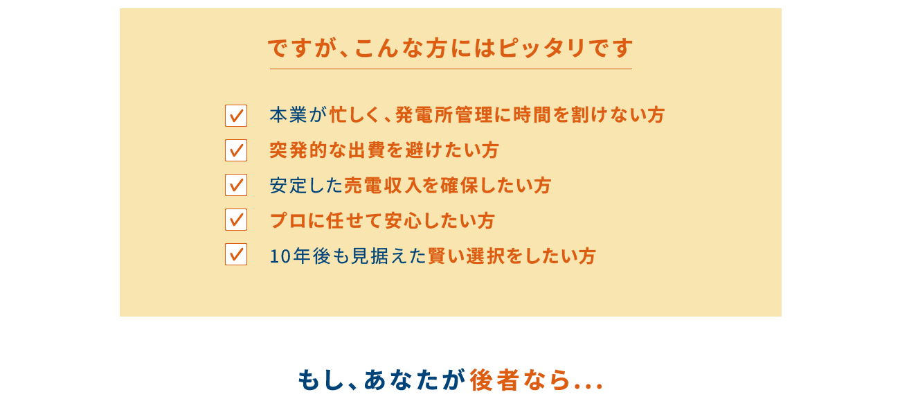 ですが、こんな方にはピッタリです 本業が忙しく、発電所管理に時間を割けない方 突発的な出費を避けたい方 安定した売電収入を確保したい方 プロに任せて安心したい方 10年後も見据えた賢い選択をしたい方